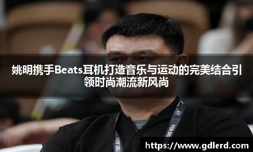 姚明携手Beats耳机打造音乐与运动的完美结合引领时尚潮流新风尚