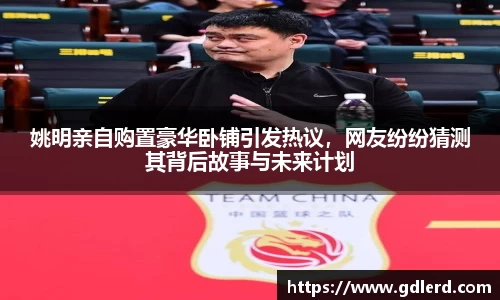 姚明亲自购置豪华卧铺引发热议，网友纷纷猜测其背后故事与未来计划
