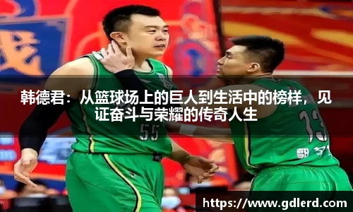 韩德君：从篮球场上的巨人到生活中的榜样，见证奋斗与荣耀的传奇人生