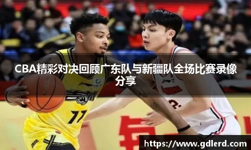 CBA精彩对决回顾广东队与新疆队全场比赛录像分享