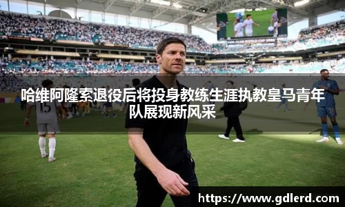 哈维阿隆索退役后将投身教练生涯执教皇马青年队展现新风采